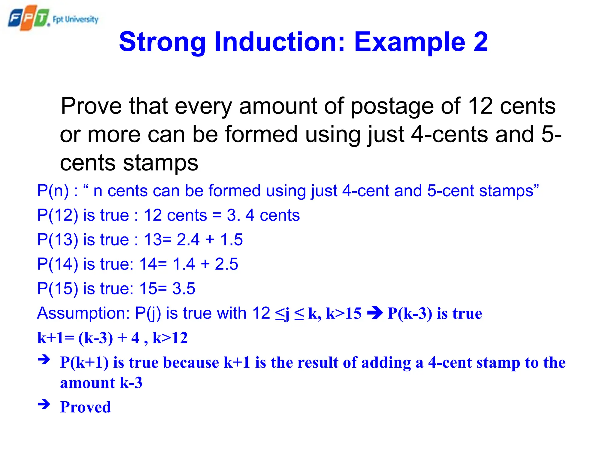 Strong Induction: Example 2
Prove that every amount of postage of 12 cents
or more can be formed using just 4-cents and 5-
cents stamps
P(n) : “ n cents can be formed using just 4-cent and 5-cent stamps”
P(12) is true : 12 cents = 3. 4 cents
P(13) is true : 13= 2.4 + 1.5
P(14) is true: 14= 1.4 + 2.5
P(15) is true: 15= 3.5
Assumption: P(j) is true with 12 ≤j ≤ k, k>15  P(k-3) is true
k+1= (k-3) + 4 , k>12
 P(k+1) is true because k+1 is the result of adding a 4-cent stamp to the
amount k-3
 Proved
 