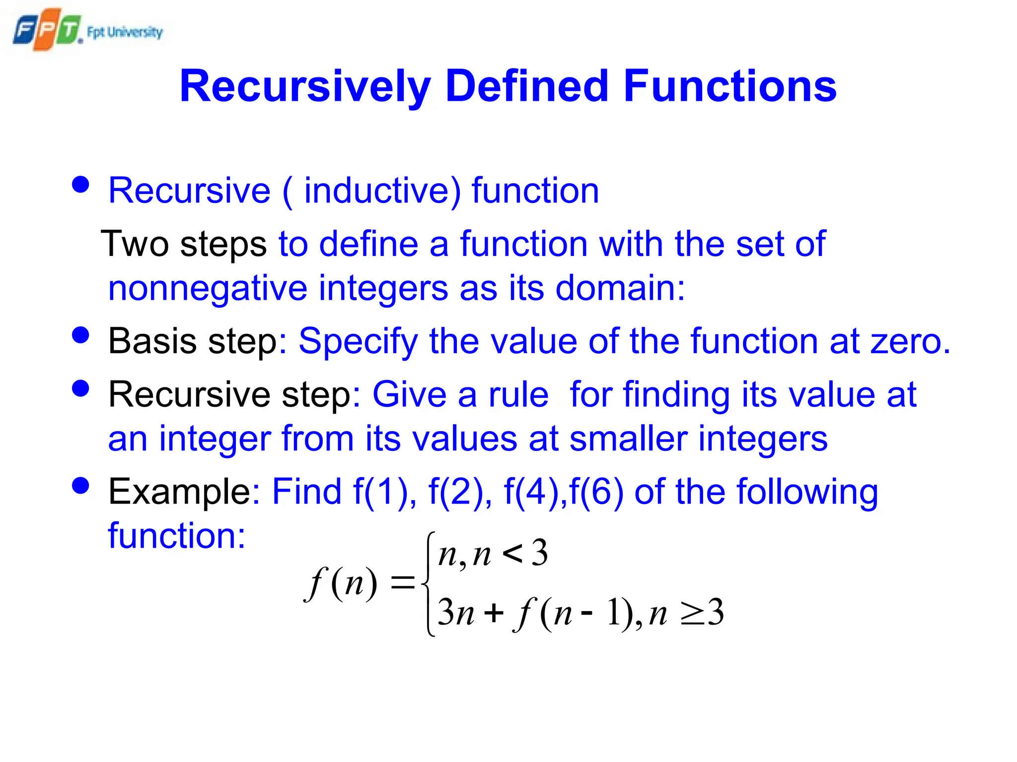 Recursively Defined Functions
 Recursive ( inductive) function
Two steps to define a function with the set of
nonnegative integers as its domain:
 Basis step: Specify the value of the function at zero.
 Recursive step: Give a rule for finding its value at
an integer from its values at smaller integers
 Example: Find f(1), f(2), f(4),f(6) of the following
function:








3
),
1
(
3
3
,
)
(
n
n
f
n
n
n
n
f
 
