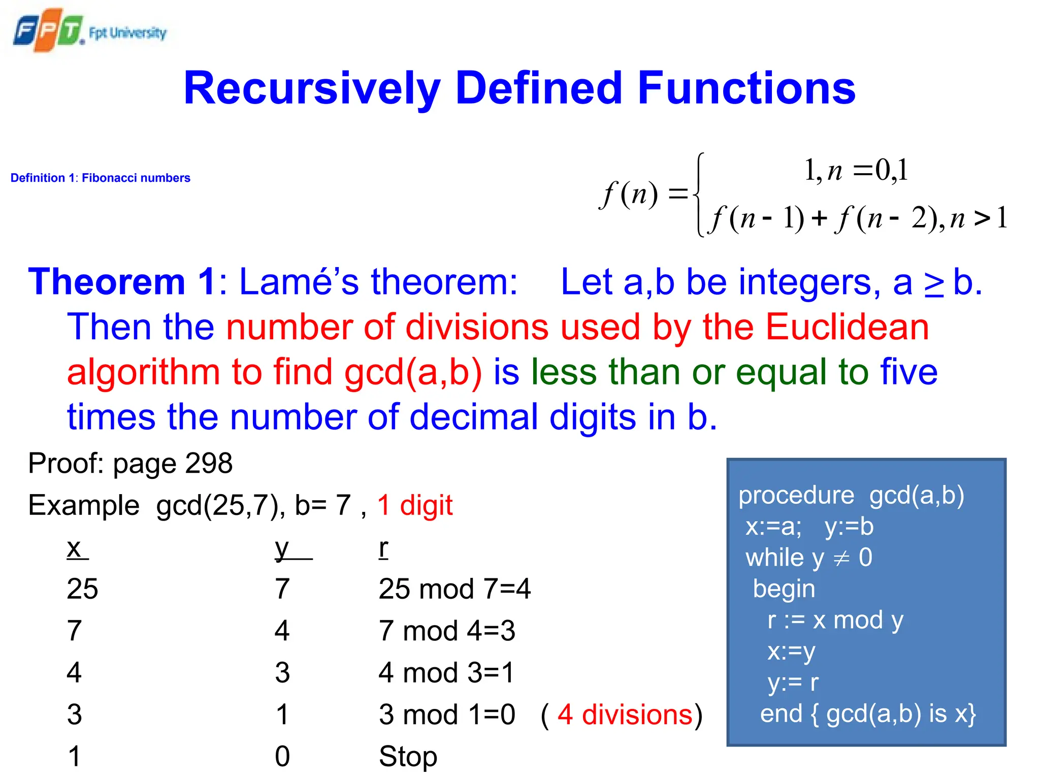 Recursively Defined Functions
Definition 1: Fibonacci numbers









1
),
2
(
)
1
(
1
,
0
,
1
)
(
n
n
f
n
f
n
n
f
Theorem 1: Lamé’s theorem: Let a,b be integers, a ≥ b.
Then the number of divisions used by the Euclidean
algorithm to find gcd(a,b) is less than or equal to five
times the number of decimal digits in b.
Proof: page 298
Example gcd(25,7), b= 7 , 1 digit
x y r
25 7 25 mod 7=4
7 4 7 mod 4=3
4 3 4 mod 3=1
3 1 3 mod 1=0 ( 4 divisions)
1 0 Stop
procedure gcd(a,b)
x:=a; y:=b
while y  0
begin
r := x mod y
x:=y
y:= r
end { gcd(a,b) is x}
 