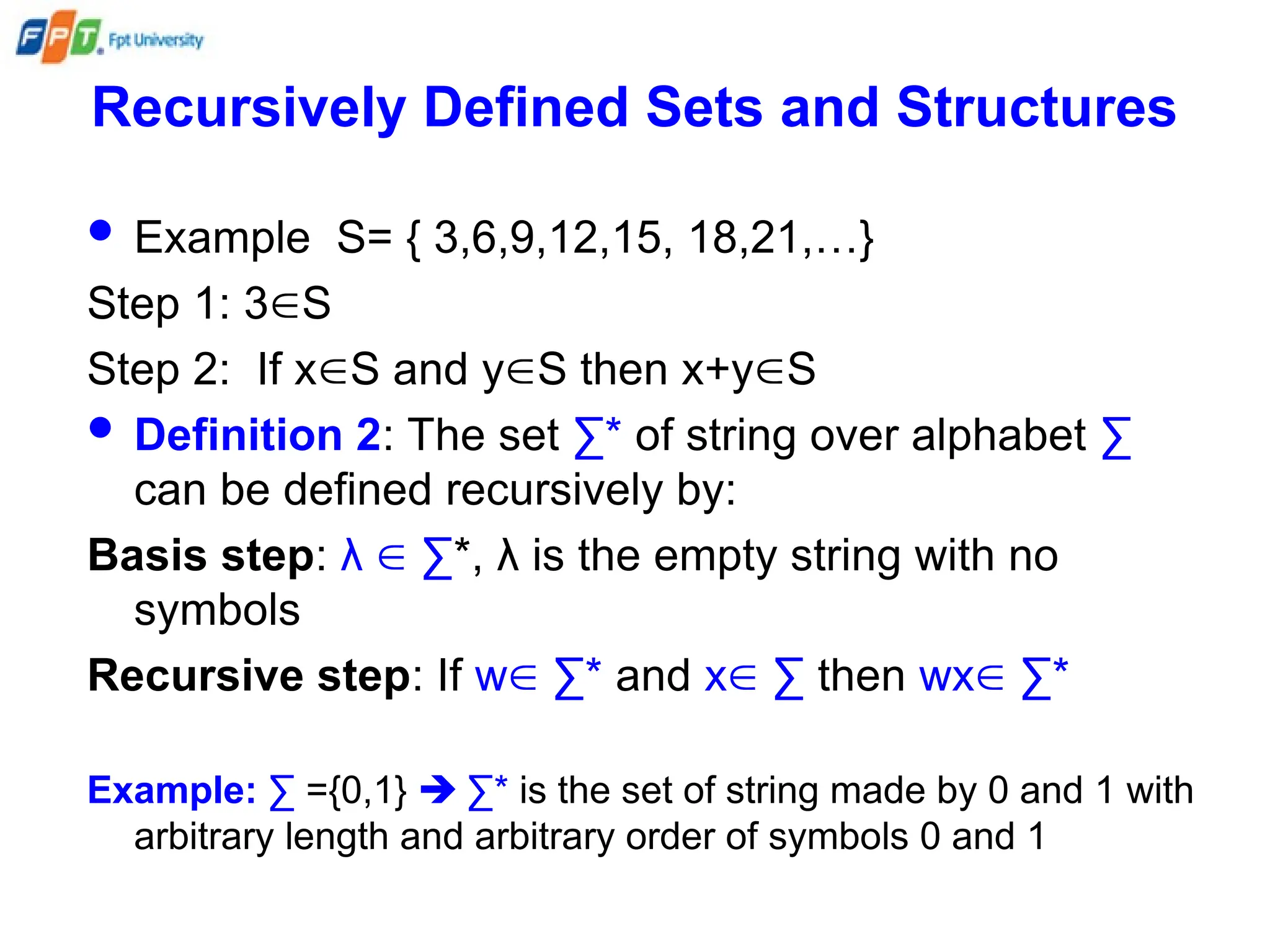 Recursively Defined Sets and Structures
 Example S= { 3,6,9,12,15, 18,21,…}
Step 1: 3S
Step 2: If xS and yS then x+yS
 Definition 2: The set ∑* of string over alphabet ∑
can be defined recursively by:
Basis step: λ  ∑*, λ is the empty string with no
symbols
Recursive step: If w ∑* and x ∑ then wx ∑*
Example: ∑ ={0,1}  ∑* is the set of string made by 0 and 1 with
arbitrary length and arbitrary order of symbols 0 and 1
 