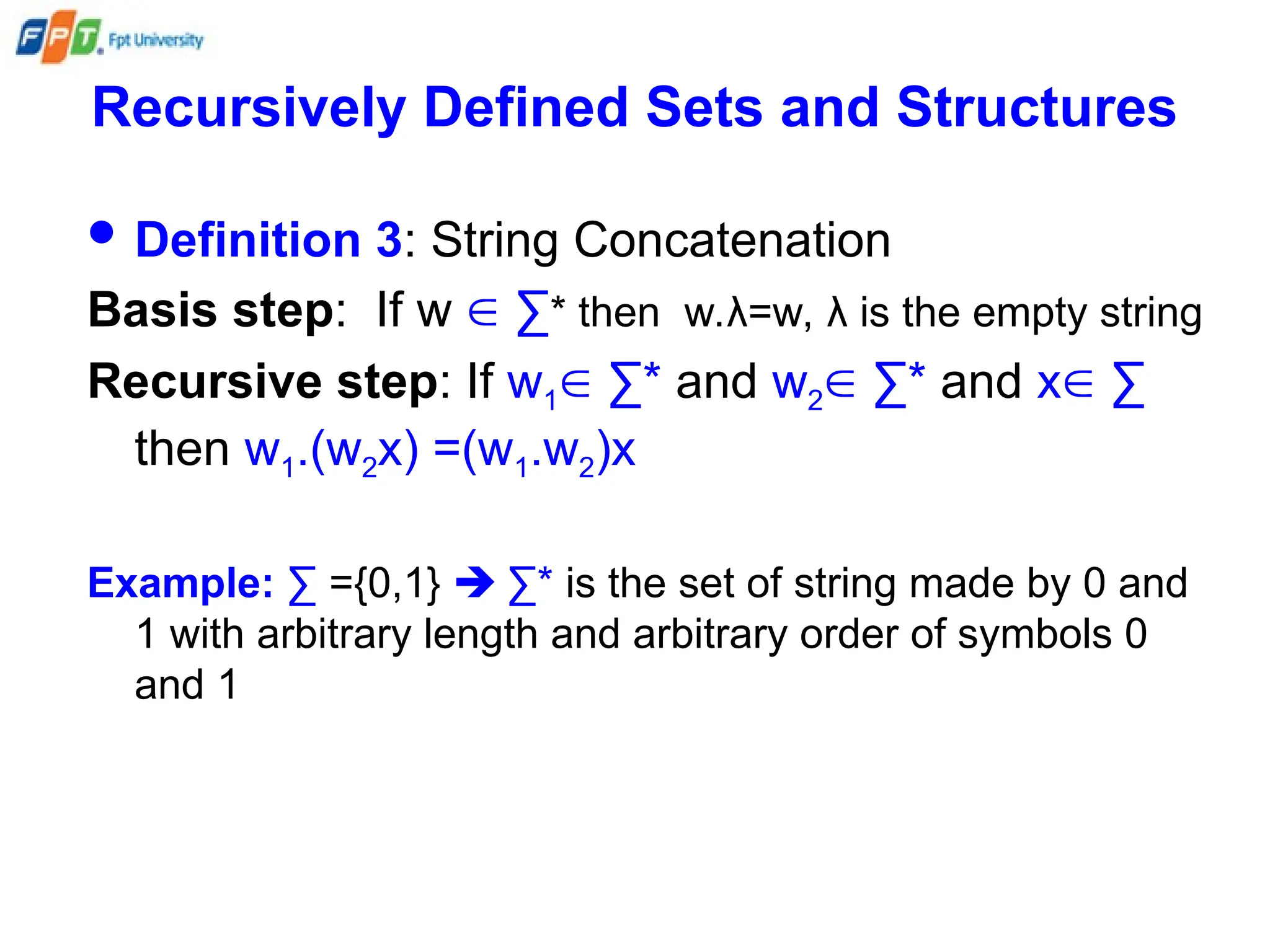 Recursively Defined Sets and Structures
 Definition 3: String Concatenation
Basis step: If w  ∑* then w.λ=w, λ is the empty string
Recursive step: If w1 ∑* and w2 ∑* and x ∑
then w1.(w2x) =(w1.w2)x
Example: ∑ ={0,1}  ∑* is the set of string made by 0 and
1 with arbitrary length and arbitrary order of symbols 0
and 1
 