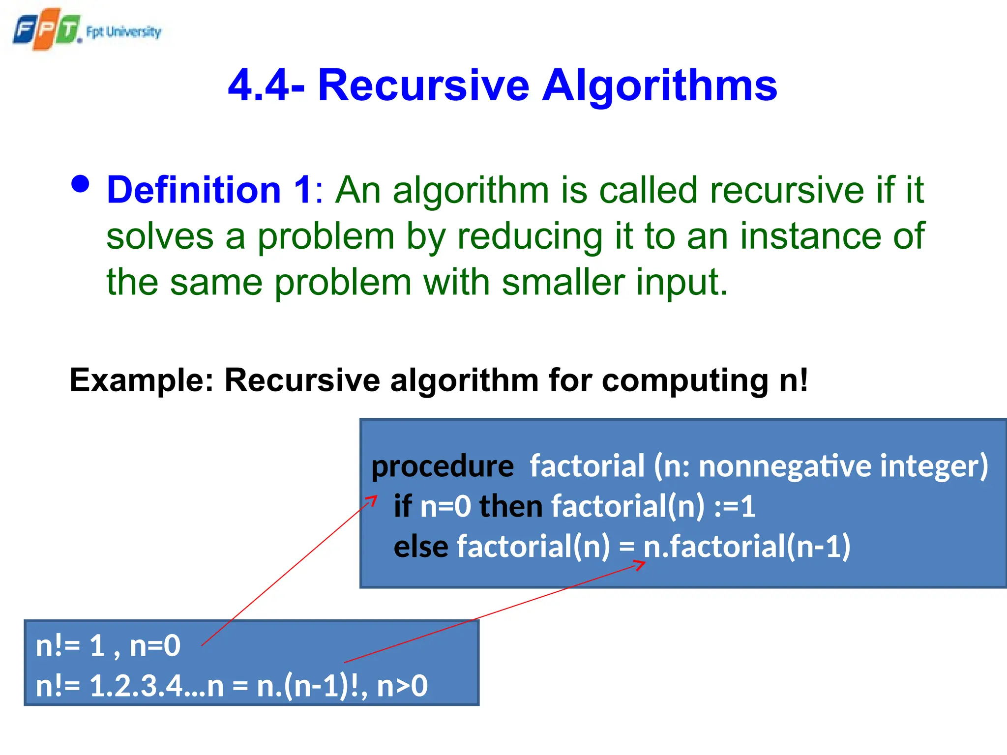 4.4- Recursive Algorithms
 Definition 1: An algorithm is called recursive if it
solves a problem by reducing it to an instance of
the same problem with smaller input.
Example: Recursive algorithm for computing n!
n!= 1 , n=0
n!= 1.2.3.4…n = n.(n-1)!, n>0
procedure factorial (n: nonnegative integer)
if n=0 then factorial(n) :=1
else factorial(n) = n.factorial(n-1)
 