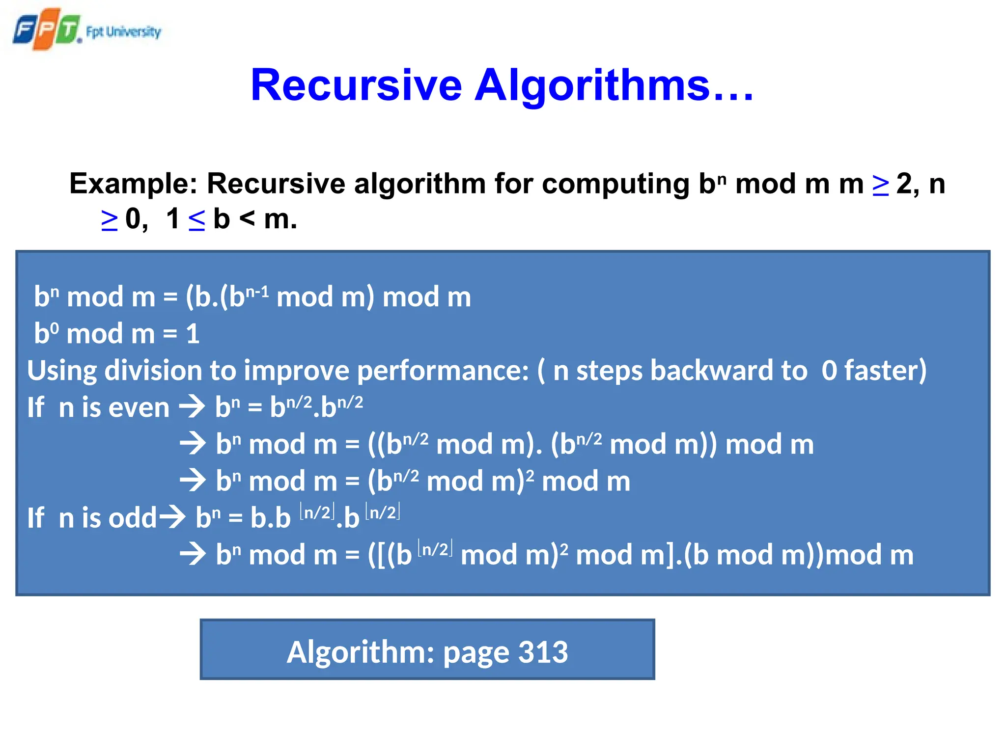 Recursive Algorithms…
Example: Recursive algorithm for computing bn
mod m m ≥ 2, n
≥ 0, 1 ≤ b < m.
bn
mod m = (b.(bn-1
mod m) mod m
b0
mod m = 1
Using division to improve performance: ( n steps backward to 0 faster)
If n is even  bn
= bn/2
.bn/2
 bn
mod m = ((bn/2
mod m). (bn/2
mod m)) mod m
 bn
mod m = (bn/2
mod m)2
mod m
If n is odd bn
= b.b n/2
.bn/2
 bn
mod m = ([(bn/2
mod m)2
mod m].(b mod m))mod m
Algorithm: page 313
 