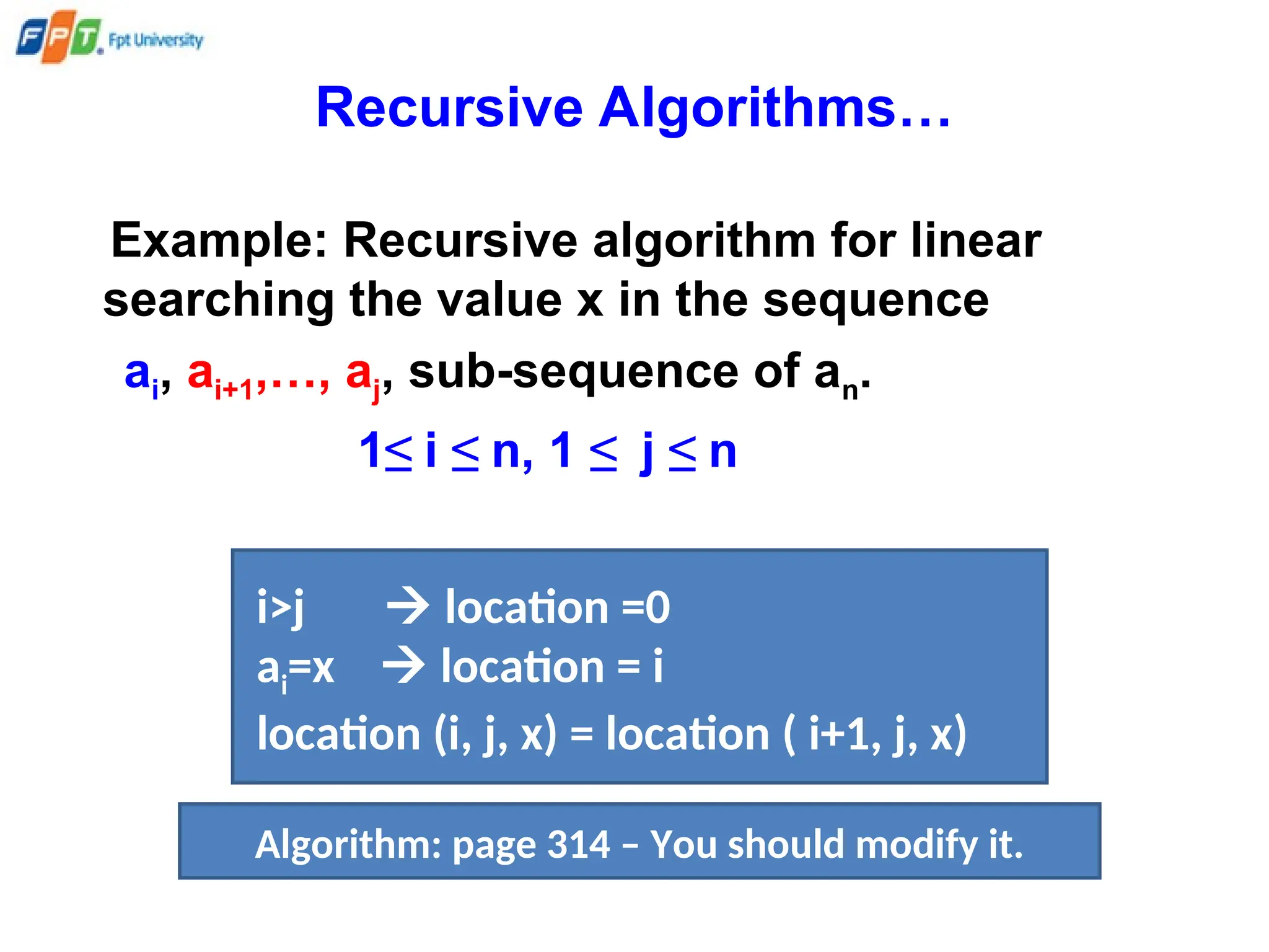 Recursive Algorithms…
Example: Recursive algorithm for linear
searching the value x in the sequence
ai, ai+1,…, aj, sub-sequence of an.
1≤ i ≤ n, 1 ≤ j ≤ n
i>j  location =0
ai=x  location = i
location (i, j, x) = location ( i+1, j, x)
Algorithm: page 314 – You should modify it.
 