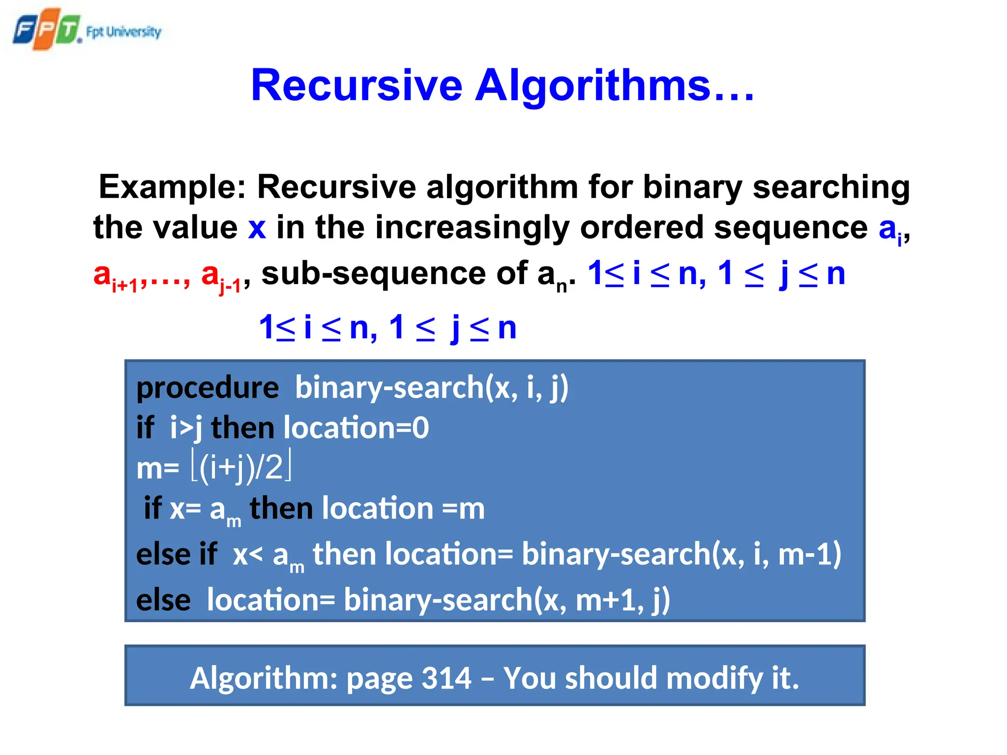 Recursive Algorithms…
Example: Recursive algorithm for binary searching
the value x in the increasingly ordered sequence ai,
ai+1,…, aj-1, sub-sequence of an. 1≤ i ≤ n, 1 ≤ j ≤ n
1≤ i ≤ n, 1 ≤ j ≤ n
procedure binary-search(x, i, j)
if i>j then location=0
m= (i+j)/2
if x= am then location =m
else if x< am then location= binary-search(x, i, m-1)
else location= binary-search(x, m+1, j)
Algorithm: page 314 – You should modify it.
 