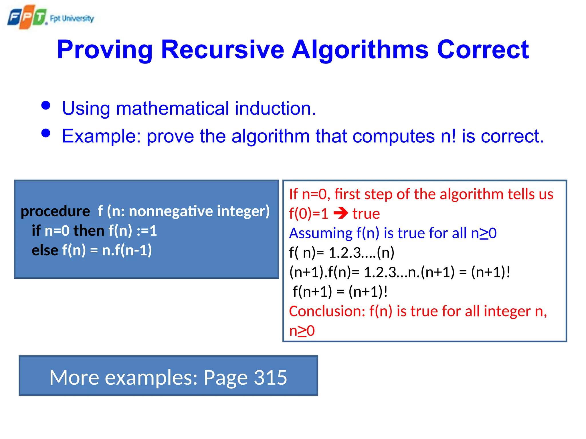 Proving Recursive Algorithms Correct
 Using mathematical induction.
 Example: prove the algorithm that computes n! is correct.
procedure f (n: nonnegative integer)
if n=0 then f(n) :=1
else f(n) = n.f(n-1)
If n=0, first step of the algorithm tells us
f(0)=1  true
Assuming f(n) is true for all n≥0
f( n)= 1.2.3….(n)
(n+1).f(n)= 1.2.3…n.(n+1) = (n+1)!
f(n+1) = (n+1)!
Conclusion: f(n) is true for all integer n,
n≥0
More examples: Page 315
 