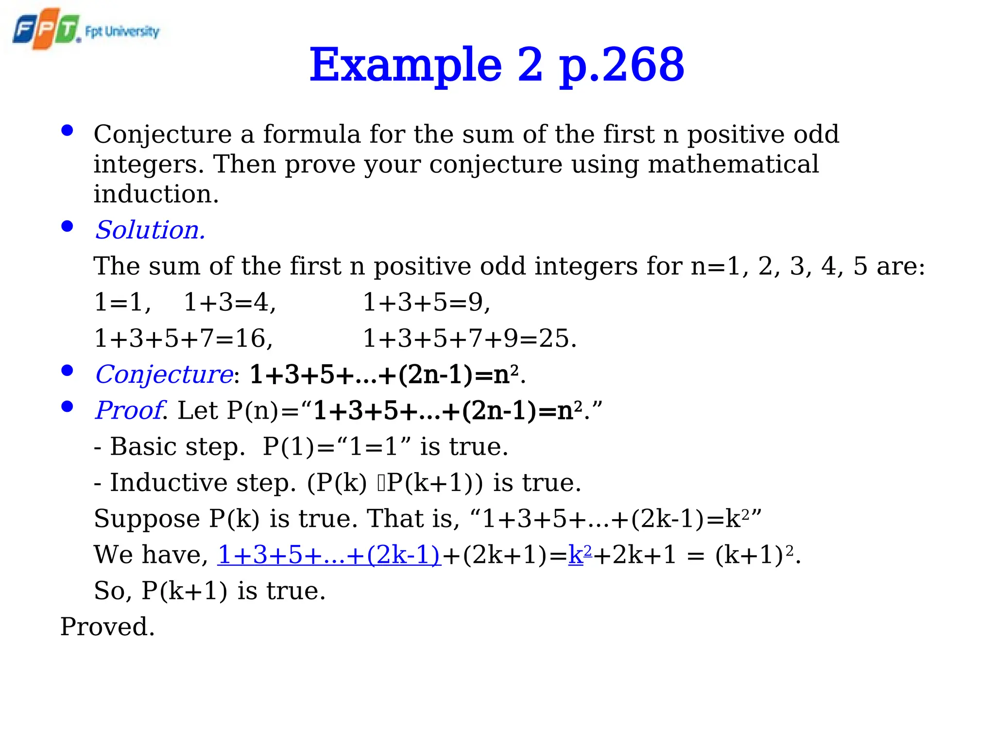 Example 2 p.268
 Conjecture a formula for the sum of the first n positive odd
integers. Then prove your conjecture using mathematical
induction.
 Solution.
The sum of the first n positive odd integers for n=1, 2, 3, 4, 5 are:
1=1, 1+3=4, 1+3+5=9,
1+3+5+7=16, 1+3+5+7+9=25.
 Conjecture: 1+3+5+…+(2n-1)=n2
.
 Proof. Let P(n)=“1+3+5+…+(2n-1)=n2
.”
- Basic step. P(1)=“1=1” is true.
- Inductive step. (P(k) P(k+1)) is true.
Suppose P(k) is true. That is, “1+3+5+…+(2k-1)=k2
”
We have, 1+3+5+…+(2k-1)+(2k+1)=k2
+2k+1 = (k+1)2
.
So, P(k+1) is true.
Proved.
 
