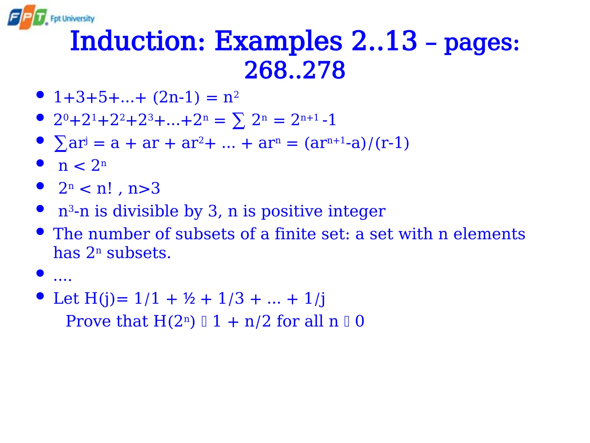 Induction: Examples 2..13 – pages:
268..278
 1+3+5+…+ (2n-1) = n2
 20
+21
+22
+23
+…+2n
= ∑ 2n
= 2n+1
-1
 ∑arj
= a + ar + ar2
+ … + arn
= (arn+1
-a)/(r-1)
 n < 2n
 2n
< n! , n>3
 n3
-n is divisible by 3, n is positive integer
 The number of subsets of a finite set: a set with n elements
has 2n
subsets.
 ….
 Let H(j)= 1/1 + + 1/3 + … + 1/j
½
Prove that H(2n
)  1 + n/2 for all n  0
 