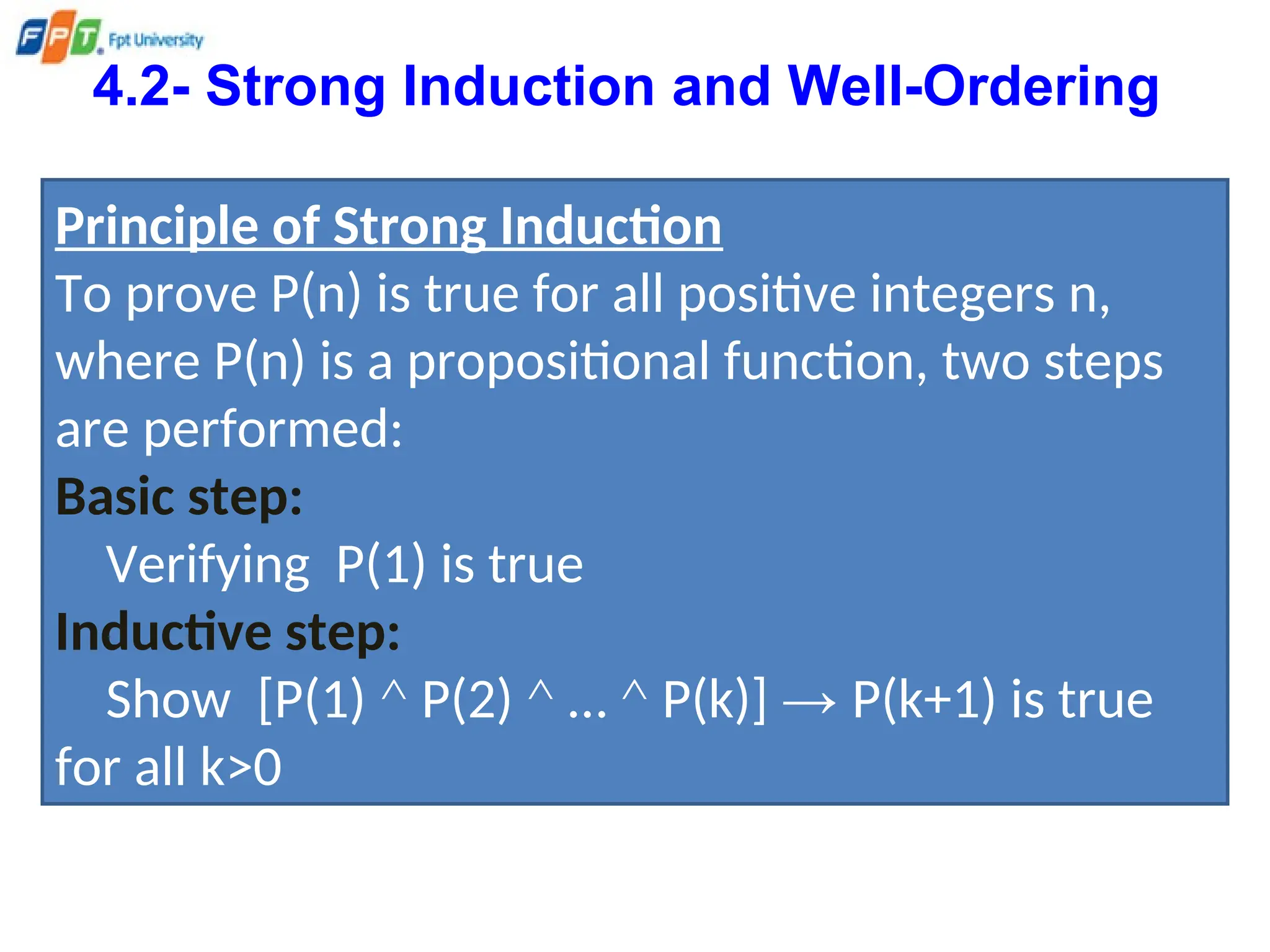 4.2- Strong Induction and Well-Ordering
Principle of Strong Induction
To prove P(n) is true for all positive integers n,
where P(n) is a propositional function, two steps
are performed:
Basic step:
Verifying P(1) is true
Inductive step:
Show [P(1) ^ P(2) ^ … ^ P(k)] → P(k+1) is true
for all k>0
 