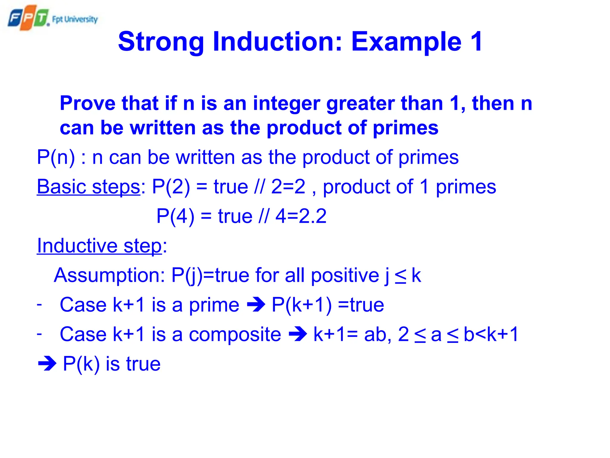 Strong Induction: Example 1
Prove that if n is an integer greater than 1, then n
can be written as the product of primes
P(n) : n can be written as the product of primes
Basic steps: P(2) = true // 2=2 , product of 1 primes
P(4) = true // 4=2.2
Inductive step:
Assumption: P(j)=true for all positive j ≤ k
- Case k+1 is a prime  P(k+1) =true
- Case k+1 is a composite  k+1= ab, 2 ≤ a ≤ b<k+1
 P(k) is true
 
