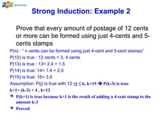 Strong Induction: Example 2
Prove that every amount of postage of 12 cents
or more can be formed using just 4-cents and 5-
cents stamps
P(n) : “ n cents can be formed using just 4-cent and 5-cent stamps”
P(12) is true : 12 cents = 3. 4 cents
P(13) is true : 13= 2.4 + 1.5
P(14) is true: 14= 1.4 + 2.5
P(15) is true: 15= 3.5
Assumption: P(j) is true with 12 ≤j ≤ k, k>15  P(k-3) is true
k+1= (k-3) + 4 , k>12
 P(k+1) is true because k+1 is the result of adding a 4-cent stamp to the
amount k-3
 Proved
 