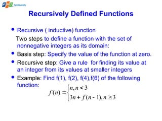 Recursively Defined Functions
 Recursive ( inductive) function
Two steps to define a function with the set of
nonnegative integers as its domain:
 Basis step: Specify the value of the function at zero.
 Recursive step: Give a rule for finding its value at
an integer from its values at smaller integers
 Example: Find f(1), f(2), f(4),f(6) of the following
function:








3
),
1
(
3
3
,
)
(
n
n
f
n
n
n
n
f
 