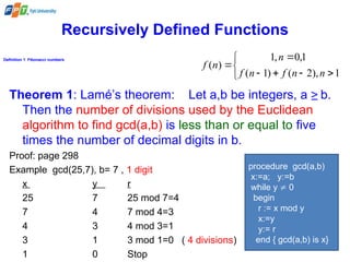 Recursively Defined Functions
Definition 1: Fibonacci numbers









1
),
2
(
)
1
(
1
,
0
,
1
)
(
n
n
f
n
f
n
n
f
Theorem 1: Lamé’s theorem: Let a,b be integers, a ≥ b.
Then the number of divisions used by the Euclidean
algorithm to find gcd(a,b) is less than or equal to five
times the number of decimal digits in b.
Proof: page 298
Example gcd(25,7), b= 7 , 1 digit
x y r
25 7 25 mod 7=4
7 4 7 mod 4=3
4 3 4 mod 3=1
3 1 3 mod 1=0 ( 4 divisions)
1 0 Stop
procedure gcd(a,b)
x:=a; y:=b
while y  0
begin
r := x mod y
x:=y
y:= r
end { gcd(a,b) is x}
 