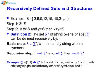 Recursively Defined Sets and Structures
 Example S= { 3,6,9,12,15, 18,21,…}
Step 1: 3S
Step 2: If xS and yS then x+yS
 Definition 2: The set ∑* of string over alphabet ∑
can be defined recursively by:
Basis step: λ  ∑*, λ is the empty string with no
symbols
Recursive step: If w ∑* and x ∑ then wx ∑*
Example: ∑ ={0,1}  ∑* is the set of string made by 0 and 1 with
arbitrary length and arbitrary order of symbols 0 and 1
 
