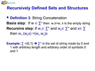 Recursively Defined Sets and Structures
 Definition 3: String Concatenation
Basis step: If w  ∑* then w.λ=w, λ is the empty string
Recursive step: If w1 ∑* and w2 ∑* and x ∑
then w1.(w2x) =(w1.w2)x
Example: ∑ ={0,1}  ∑* is the set of string made by 0 and
1 with arbitrary length and arbitrary order of symbols 0
and 1
 