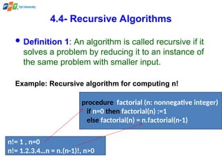 4.4- Recursive Algorithms
 Definition 1: An algorithm is called recursive if it
solves a problem by reducing it to an instance of
the same problem with smaller input.
Example: Recursive algorithm for computing n!
n!= 1 , n=0
n!= 1.2.3.4…n = n.(n-1)!, n>0
procedure factorial (n: nonnegative integer)
if n=0 then factorial(n) :=1
else factorial(n) = n.factorial(n-1)
 