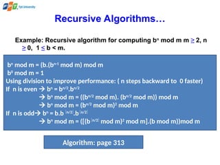 Recursive Algorithms…
Example: Recursive algorithm for computing bn
mod m m ≥ 2, n
≥ 0, 1 ≤ b < m.
bn
mod m = (b.(bn-1
mod m) mod m
b0
mod m = 1
Using division to improve performance: ( n steps backward to 0 faster)
If n is even  bn
= bn/2
.bn/2
 bn
mod m = ((bn/2
mod m). (bn/2
mod m)) mod m
 bn
mod m = (bn/2
mod m)2
mod m
If n is odd bn
= b.b n/2
.bn/2
 bn
mod m = ([(bn/2
mod m)2
mod m].(b mod m))mod m
Algorithm: page 313
 