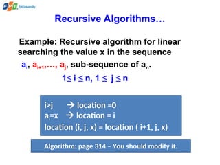 Recursive Algorithms…
Example: Recursive algorithm for linear
searching the value x in the sequence
ai, ai+1,…, aj, sub-sequence of an.
1≤ i ≤ n, 1 ≤ j ≤ n
i>j  location =0
ai=x  location = i
location (i, j, x) = location ( i+1, j, x)
Algorithm: page 314 – You should modify it.
 