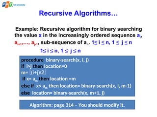Recursive Algorithms…
Example: Recursive algorithm for binary searching
the value x in the increasingly ordered sequence ai,
ai+1,…, aj-1, sub-sequence of an. 1≤ i ≤ n, 1 ≤ j ≤ n
1≤ i ≤ n, 1 ≤ j ≤ n
procedure binary-search(x, i, j)
if i>j then location=0
m= (i+j)/2
if x= am then location =m
else if x< am then location= binary-search(x, i, m-1)
else location= binary-search(x, m+1, j)
Algorithm: page 314 – You should modify it.
 