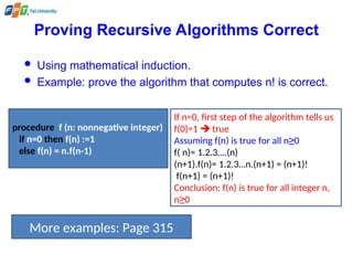 Proving Recursive Algorithms Correct
 Using mathematical induction.
 Example: prove the algorithm that computes n! is correct.
procedure f (n: nonnegative integer)
if n=0 then f(n) :=1
else f(n) = n.f(n-1)
If n=0, first step of the algorithm tells us
f(0)=1  true
Assuming f(n) is true for all n≥0
f( n)= 1.2.3….(n)
(n+1).f(n)= 1.2.3…n.(n+1) = (n+1)!
f(n+1) = (n+1)!
Conclusion: f(n) is true for all integer n,
n≥0
More examples: Page 315
 
