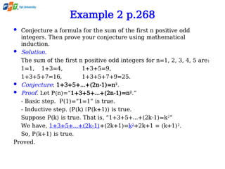 Example 2 p.268
 Conjecture a formula for the sum of the first n positive odd
integers. Then prove your conjecture using mathematical
induction.
 Solution.
The sum of the first n positive odd integers for n=1, 2, 3, 4, 5 are:
1=1, 1+3=4, 1+3+5=9,
1+3+5+7=16, 1+3+5+7+9=25.
 Conjecture: 1+3+5+…+(2n-1)=n2
.
 Proof. Let P(n)=“1+3+5+…+(2n-1)=n2
.”
- Basic step. P(1)=“1=1” is true.
- Inductive step. (P(k) P(k+1)) is true.
Suppose P(k) is true. That is, “1+3+5+…+(2k-1)=k2
”
We have, 1+3+5+…+(2k-1)+(2k+1)=k2
+2k+1 = (k+1)2
.
So, P(k+1) is true.
Proved.
 
