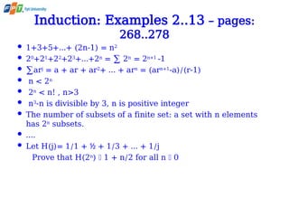 Induction: Examples 2..13 – pages:
268..278
 1+3+5+…+ (2n-1) = n2
 20
+21
+22
+23
+…+2n
= ∑ 2n
= 2n+1
-1
 ∑arj
= a + ar + ar2
+ … + arn
= (arn+1
-a)/(r-1)
 n < 2n
 2n
< n! , n>3
 n3
-n is divisible by 3, n is positive integer
 The number of subsets of a finite set: a set with n elements
has 2n
subsets.
 ….
 Let H(j)= 1/1 + + 1/3 + … + 1/j
½
Prove that H(2n
)  1 + n/2 for all n  0
 