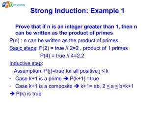 Strong Induction: Example 1
Prove that if n is an integer greater than 1, then n
can be written as the product of primes
P(n) : n can be written as the product of primes
Basic steps: P(2) = true // 2=2 , product of 1 primes
P(4) = true // 4=2.2
Inductive step:
Assumption: P(j)=true for all positive j ≤ k
- Case k+1 is a prime  P(k+1) =true
- Case k+1 is a composite  k+1= ab, 2 ≤ a ≤ b<k+1
 P(k) is true
 