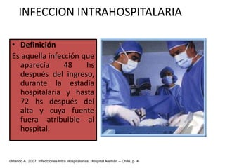 INFECCION INTRAHOSPITALARIADefiniciónEs aquella infección que aparecía 48 hs después del ingreso, durante la estadía hospitalaria y hasta 72 hs después del alta y cuya fuente fuera atribuible al hospital. Orlando A. 2007. Infecciones Intra Hospitalarias. Hospital Alemán – Chile. p  4 
