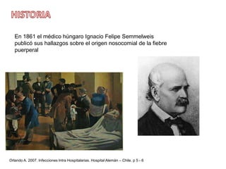 HISTORIAEn 1861 el médico húngaro Ignacio Felipe Semmelweis publicó sus hallazgos sobre el origen nosocomial de la fiebre puerperalOrlando A. 2007. Infecciones Intra Hospitalarias. Hospital Alemán – Chile. p 5 - 6