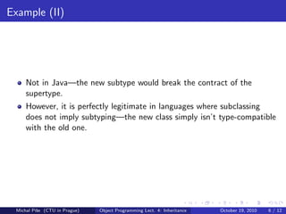 Example (II)




     Not in Java—the new subtype would break the contract of the
     supertype.
     However, it is perfectly legitimate in languages where subclassing
     does not imply subtyping—the new class simply isn’t type-compatible
     with the old one.




 Michal P´se (CTU in Prague)
         ıˇ                    Object Programming Lect. 4: Inheritance   October 19, 2010   6 / 12
 