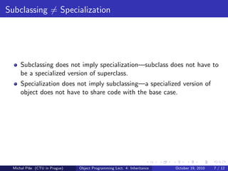 Subclassing = Specialization




     Subclassing does not imply specialization—subclass does not have to
     be a specialized version of superclass.
     Specialization does not imply subclassing—a specialized version of
     object does not have to share code with the base case.




 Michal P´se (CTU in Prague)
         ıˇ                    Object Programming Lect. 4: Inheritance   October 19, 2010   7 / 12
 