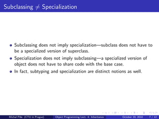 Subclassing = Specialization




     Subclassing does not imply specialization—subclass does not have to
     be a specialized version of superclass.
     Specialization does not imply subclassing—a specialized version of
     object does not have to share code with the base case.
     In fact, subtyping and specialization are distinct notions as well.




 Michal P´se (CTU in Prague)
         ıˇ                    Object Programming Lect. 4: Inheritance   October 19, 2010   7 / 12
 