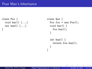 Poor Man’s Inheritance



class Foo {                                         class Qux {
  void bar() {...}                                    Foo foo = new Foo();
  int baz() {...}                                     void bar() {
}                                                       foo.bar();
                                                      }

                                                        int baz() {
                                                          return foo.baz();
                                                        }
                                                    }




  Michal P´se (CTU in Prague)
          ıˇ                    Object Programming Lect. 4: Inheritance   October 19, 2010   9 / 12
 
