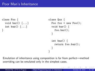Poor Man’s Inheritance



class Foo {                                         class Qux {
  void bar() {...}                                    Foo foo = new Foo();
  int baz() {...}                                     void bar() {
}                                                       foo.bar();
                                                      }

                                                        int baz() {
                                                          return foo.baz();
                                                        }
                                                    }

Emulation of inheritance using composition is far from perfect—method
overriding can be emulated only in the simplest cases.

  Michal P´se (CTU in Prague)
          ıˇ                    Object Programming Lect. 4: Inheritance   October 19, 2010   9 / 12
 