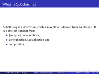 What Is Subclassing?




Subclassing is a process in which a new class is derived from an old one. It
is a distinct concept from
      (subtype) polymorphism,
      generalization/specialization and
      composition.




  Michal P´se (CTU in Prague)
          ıˇ                    Object Programming Lect. 4: Inheritance   October 19, 2010   2 / 12
 