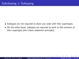 Subclassing = Subtyping




     Subtypes are not required to share any code with their supertypes.
     On the other hand, subtypes are required to stick to the contract of
     their supertype (the Liskov substition principle).




 Michal P´se (CTU in Prague)
         ıˇ                    Object Programming Lect. 4: Inheritance   October 19, 2010   3 / 12
 
