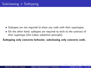 Subclassing = Subtyping




     Subtypes are not required to share any code with their supertypes.
     On the other hand, subtypes are required to stick to the contract of
     their supertype (the Liskov substition principle).
Subtyping only concerns behavior, subclassing only concerns code.




 Michal P´se (CTU in Prague)
         ıˇ                    Object Programming Lect. 4: Inheritance   October 19, 2010   3 / 12
 