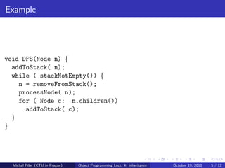Example




void DFS(Node n) {
  addToStack( n);
  while ( stackNotEmpty()) {
    n = removeFromStack();
    processNode( n);
    for ( Node c: n.children())
      addToStack( c);
  }
}




  Michal P´se (CTU in Prague)
          ıˇ                    Object Programming Lect. 4: Inheritance   October 19, 2010   5 / 12
 