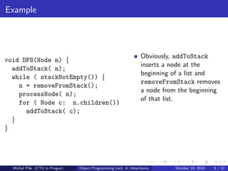 Example




                                                                  Obviously, addToStack
void DFS(Node n) {
                                                                  inserts a node at the
  addToStack( n);
                                                                  beginning of a list and
  while ( stackNotEmpty()) {
                                                                  removeFromStack removes
    n = removeFromStack();
                                                                  a node from the beginning
    processNode( n);
                                                                  of that list.
    for ( Node c: n.children())
      addToStack( c);
  }
}




  Michal P´se (CTU in Prague)
          ıˇ                    Object Programming Lect. 4: Inheritance     October 19, 2010   5 / 12
 
