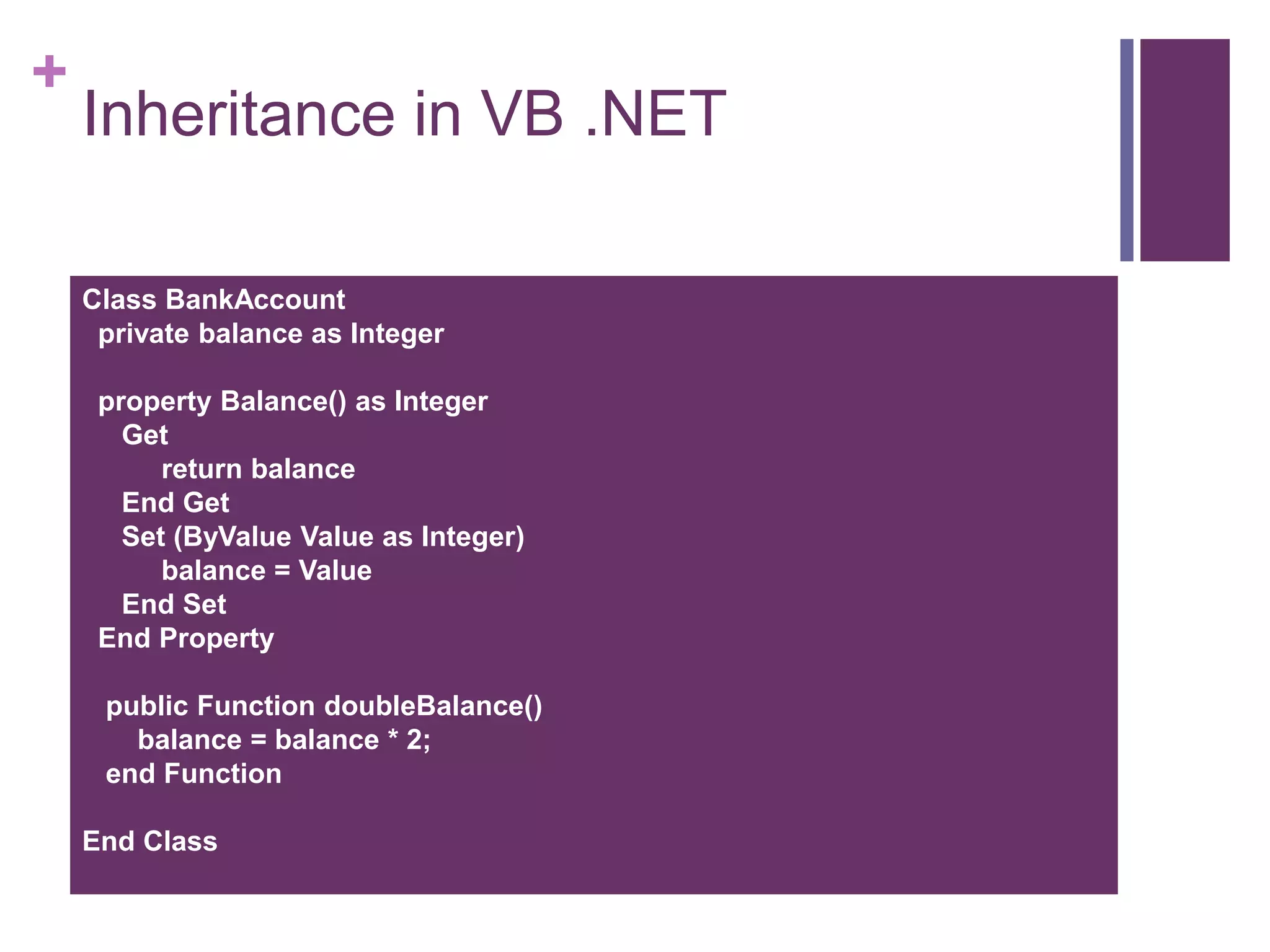 +
Inheritance in VB .NET
Class BankAccount
private balance as Integer
property Balance() as Integer
Get
return balance
End Get
Set (ByValue Value as Integer)
balance = Value
End Set
End Property
public Function doubleBalance()
balance = balance * 2;
end Function
End Class
 