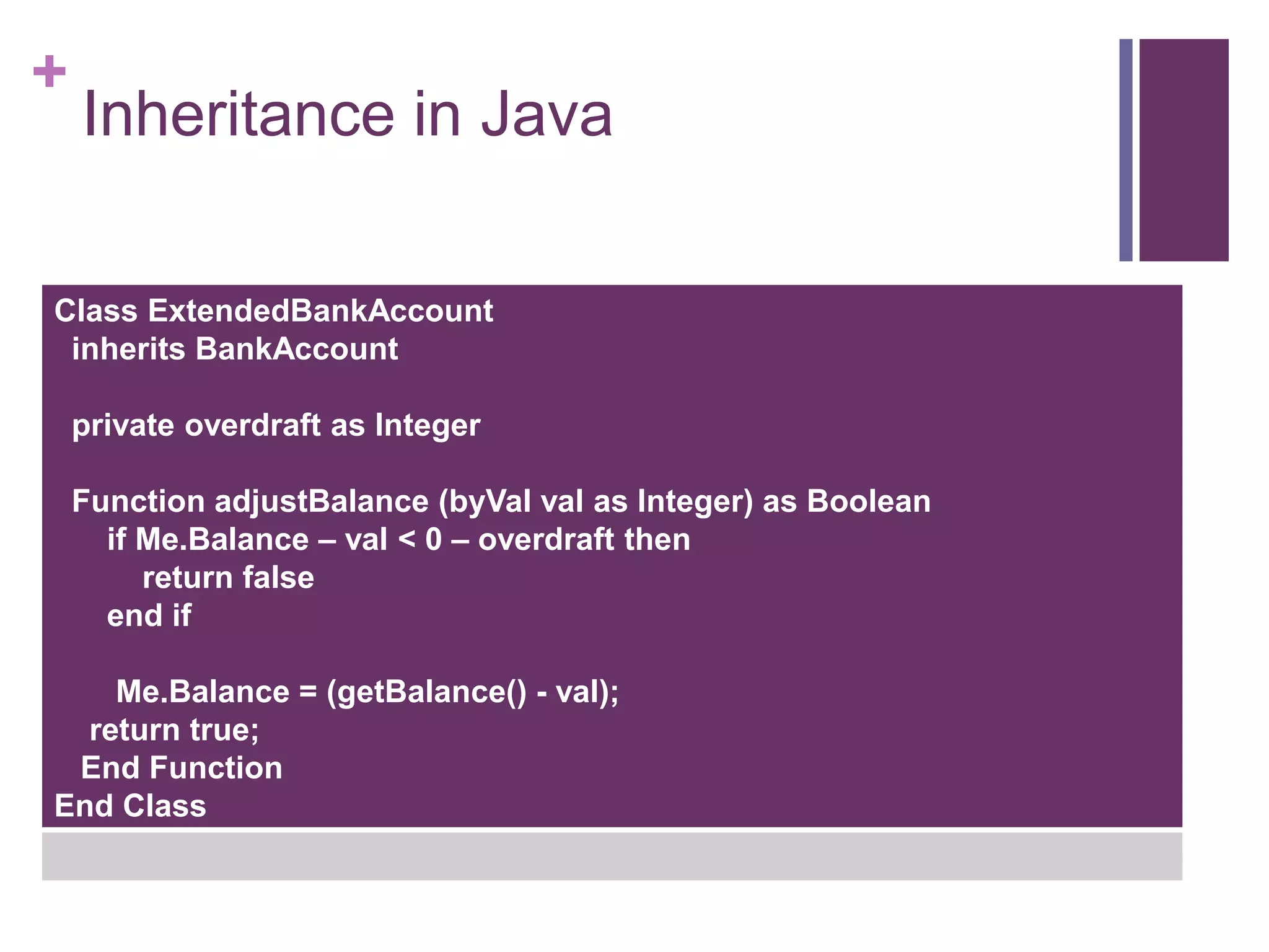 +
Inheritance in Java
Class ExtendedBankAccount
inherits BankAccount
private overdraft as Integer
Function adjustBalance (byVal val as Integer) as Boolean
if Me.Balance – val < 0 – overdraft then
return false
end if
Me.Balance = (getBalance() - val);
return true;
End Function
End Class
 