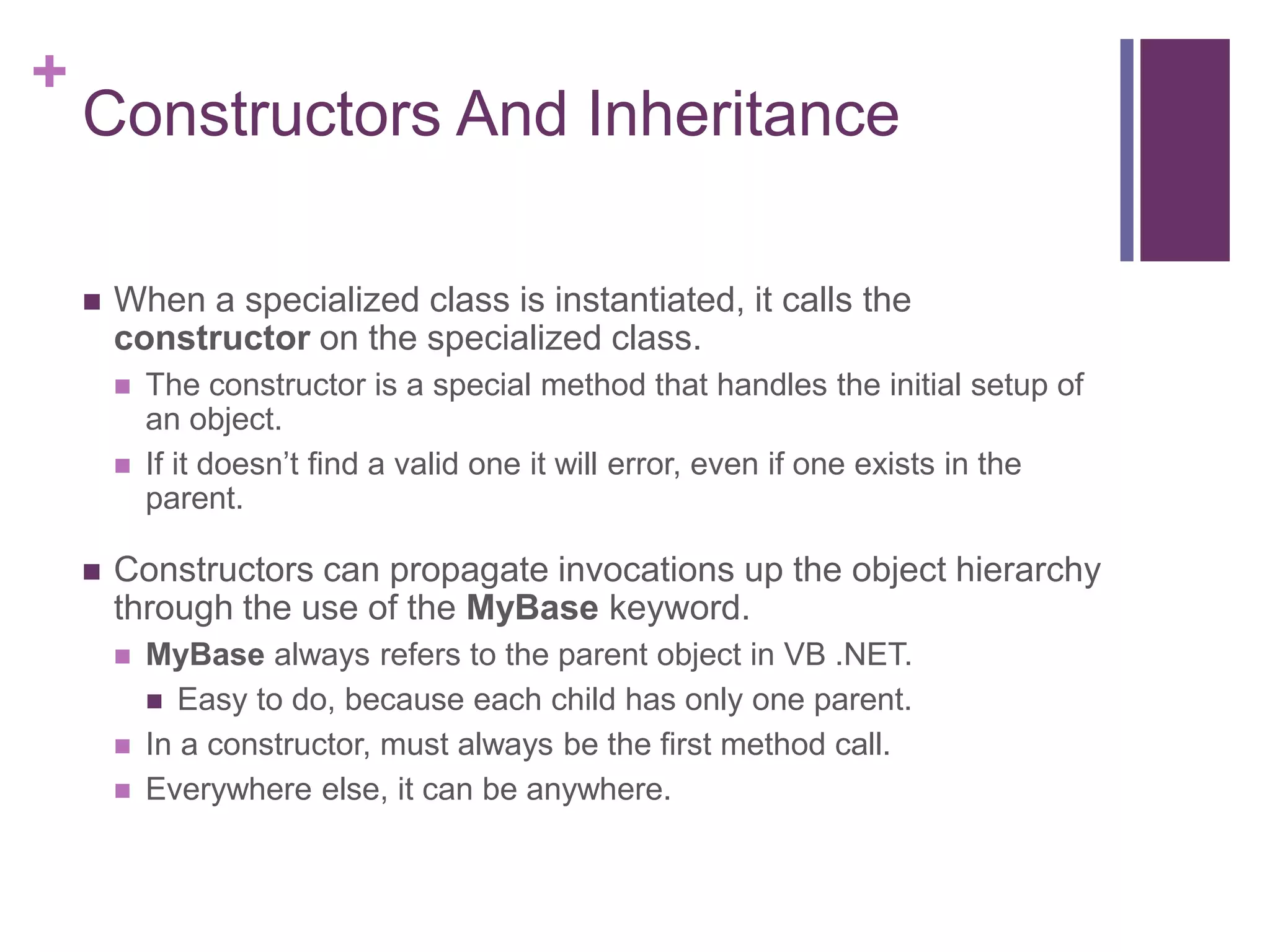+
Constructors And Inheritance
 When a specialized class is instantiated, it calls the
constructor on the specialized class.
 The constructor is a special method that handles the initial setup of
an object.
 If it doesn’t find a valid one it will error, even if one exists in the
parent.
 Constructors can propagate invocations up the object hierarchy
through the use of the MyBase keyword.
 MyBase always refers to the parent object in VB .NET.
 Easy to do, because each child has only one parent.
 In a constructor, must always be the first method call.
 Everywhere else, it can be anywhere.
 