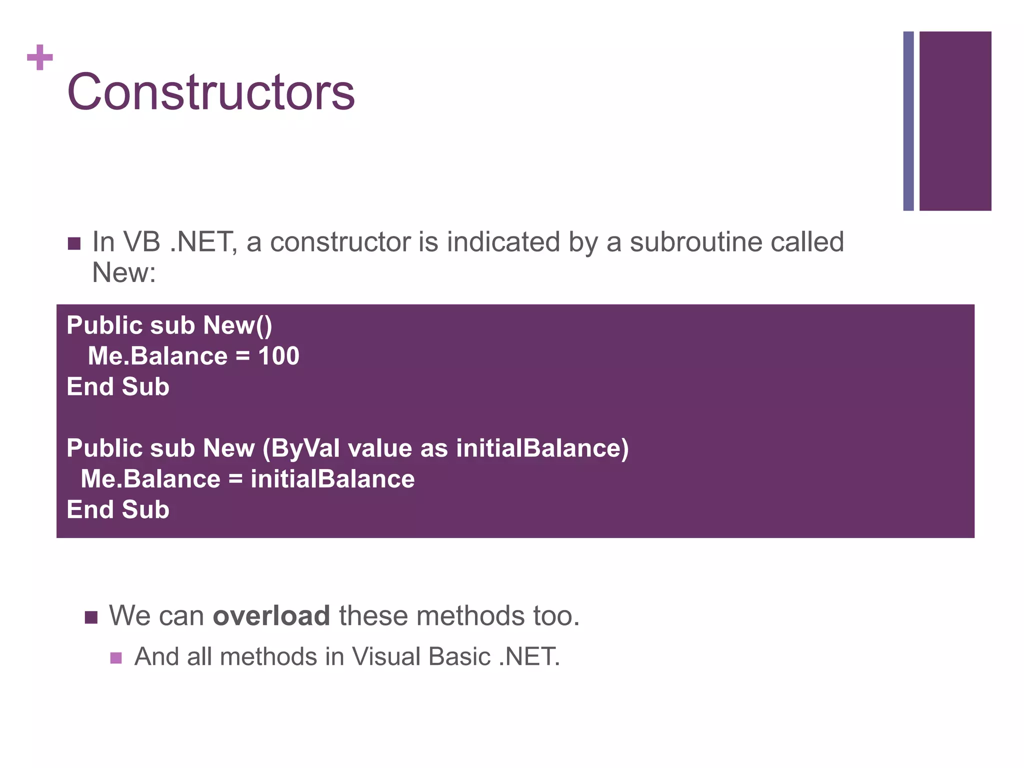 +
Constructors
 In VB .NET, a constructor is indicated by a subroutine called
New:
Public sub New()
Me.Balance = 100
End Sub
Public sub New (ByVal value as initialBalance)
Me.Balance = initialBalance
End Sub
 We can overload these methods too.
 And all methods in Visual Basic .NET.
 