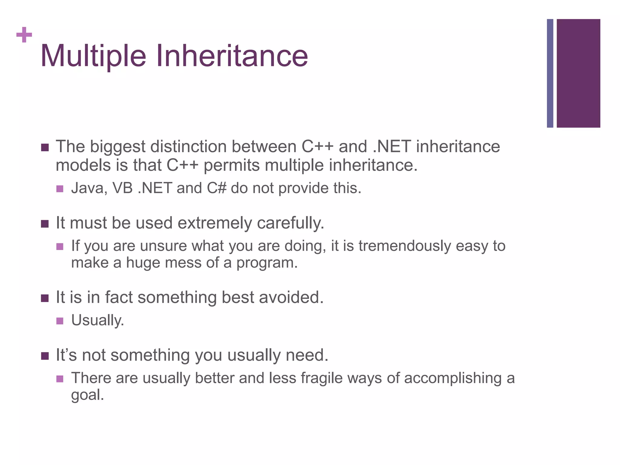 +
Multiple Inheritance
 The biggest distinction between C++ and .NET inheritance
models is that C++ permits multiple inheritance.
 Java, VB .NET and C# do not provide this.
 It must be used extremely carefully.
 If you are unsure what you are doing, it is tremendously easy to
make a huge mess of a program.
 It is in fact something best avoided.
 Usually.
 It’s not something you usually need.
 There are usually better and less fragile ways of accomplishing a
goal.
 