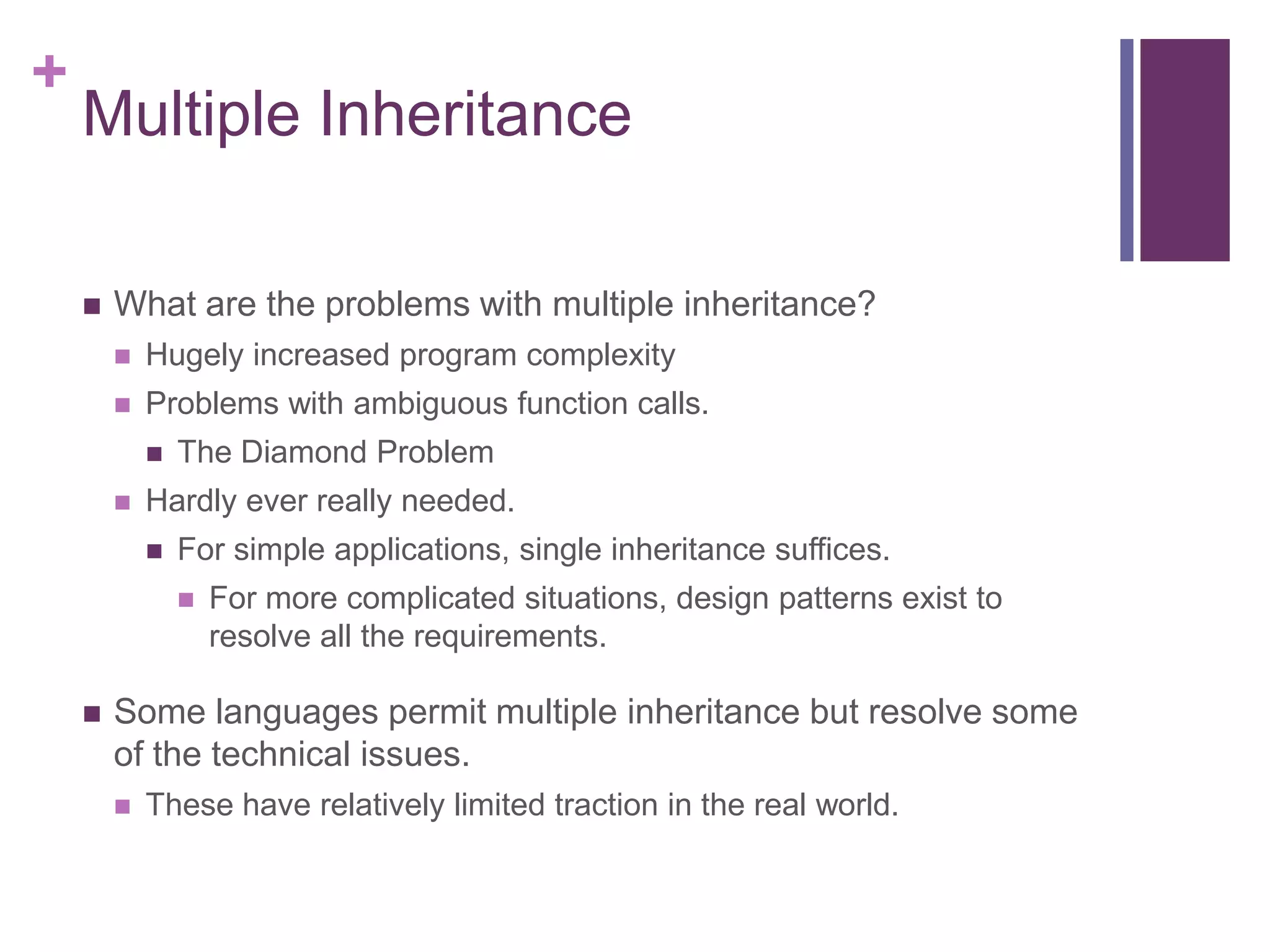 +
Multiple Inheritance
 What are the problems with multiple inheritance?
 Hugely increased program complexity
 Problems with ambiguous function calls.
 The Diamond Problem
 Hardly ever really needed.
 For simple applications, single inheritance suffices.
 For more complicated situations, design patterns exist to
resolve all the requirements.
 Some languages permit multiple inheritance but resolve some
of the technical issues.
 These have relatively limited traction in the real world.
 