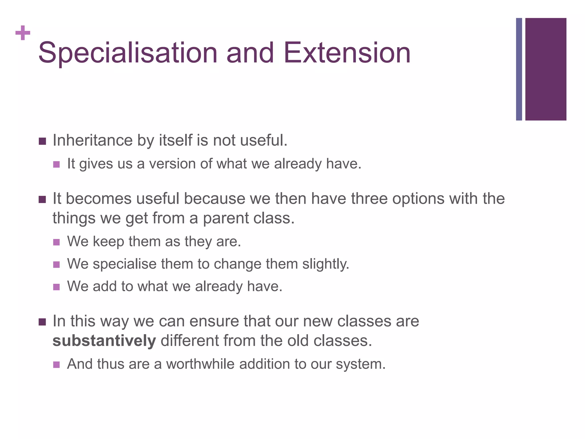 +
Specialisation and Extension
 Inheritance by itself is not useful.
 It gives us a version of what we already have.
 It becomes useful because we then have three options with the
things we get from a parent class.
 We keep them as they are.
 We specialise them to change them slightly.
 We add to what we already have.
 In this way we can ensure that our new classes are
substantively different from the old classes.
 And thus are a worthwhile addition to our system.
 