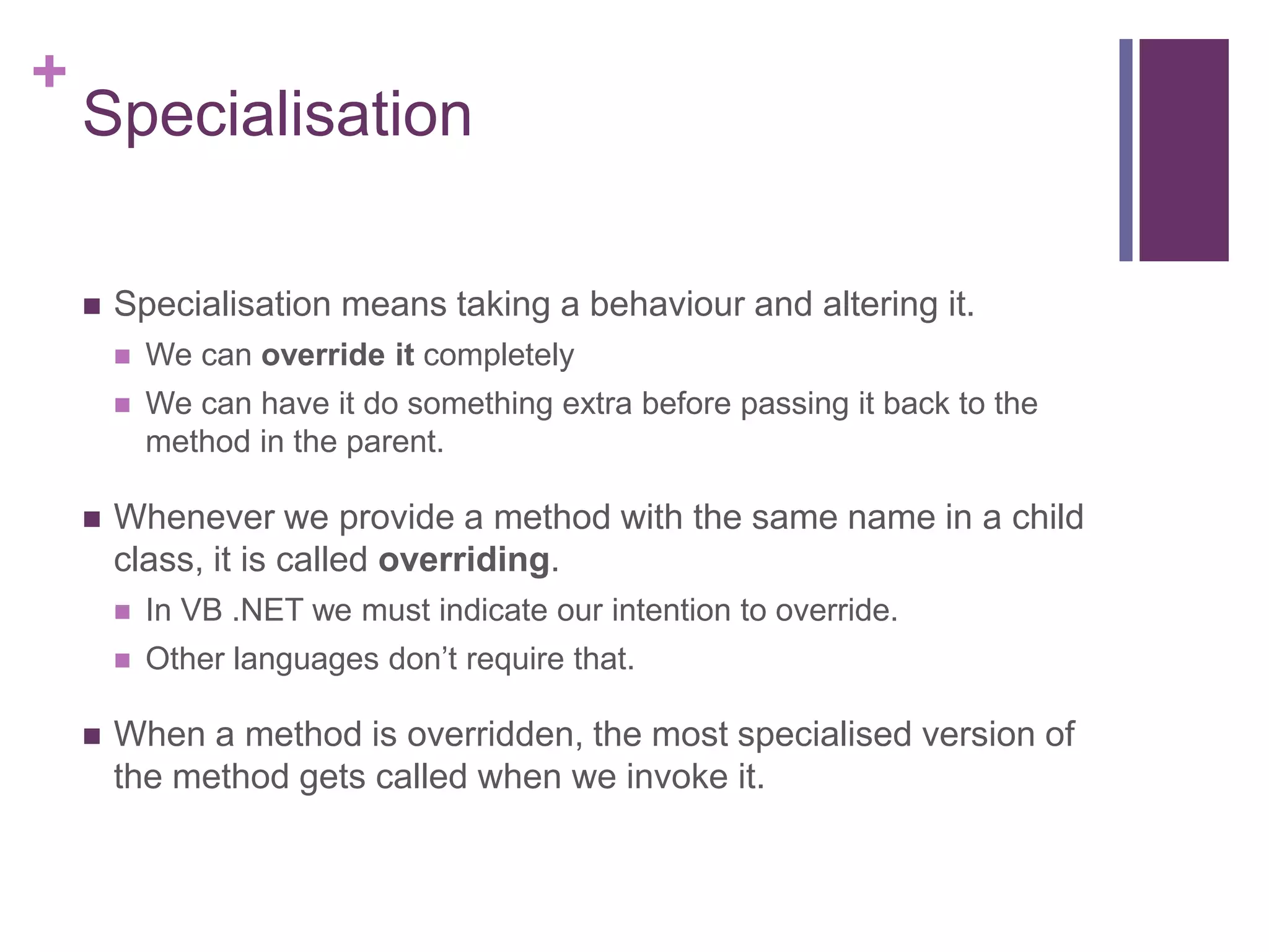 +
Specialisation
 Specialisation means taking a behaviour and altering it.
 We can override it completely
 We can have it do something extra before passing it back to the
method in the parent.
 Whenever we provide a method with the same name in a child
class, it is called overriding.
 In VB .NET we must indicate our intention to override.
 Other languages don’t require that.
 When a method is overridden, the most specialised version of
the method gets called when we invoke it.
 