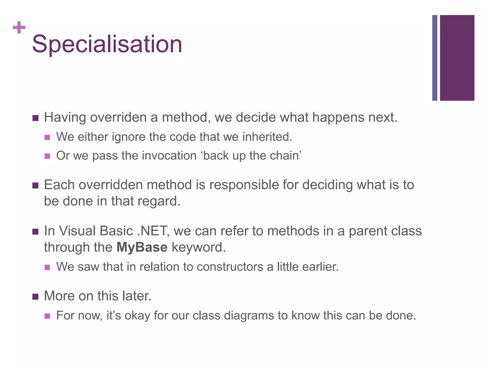+
Specialisation
 Having overriden a method, we decide what happens next.
 We either ignore the code that we inherited.
 Or we pass the invocation ‘back up the chain’
 Each overridden method is responsible for deciding what is to
be done in that regard.
 In Visual Basic .NET, we can refer to methods in a parent class
through the MyBase keyword.
 We saw that in relation to constructors a little earlier.
 More on this later.
 For now, it’s okay for our class diagrams to know this can be done.
 