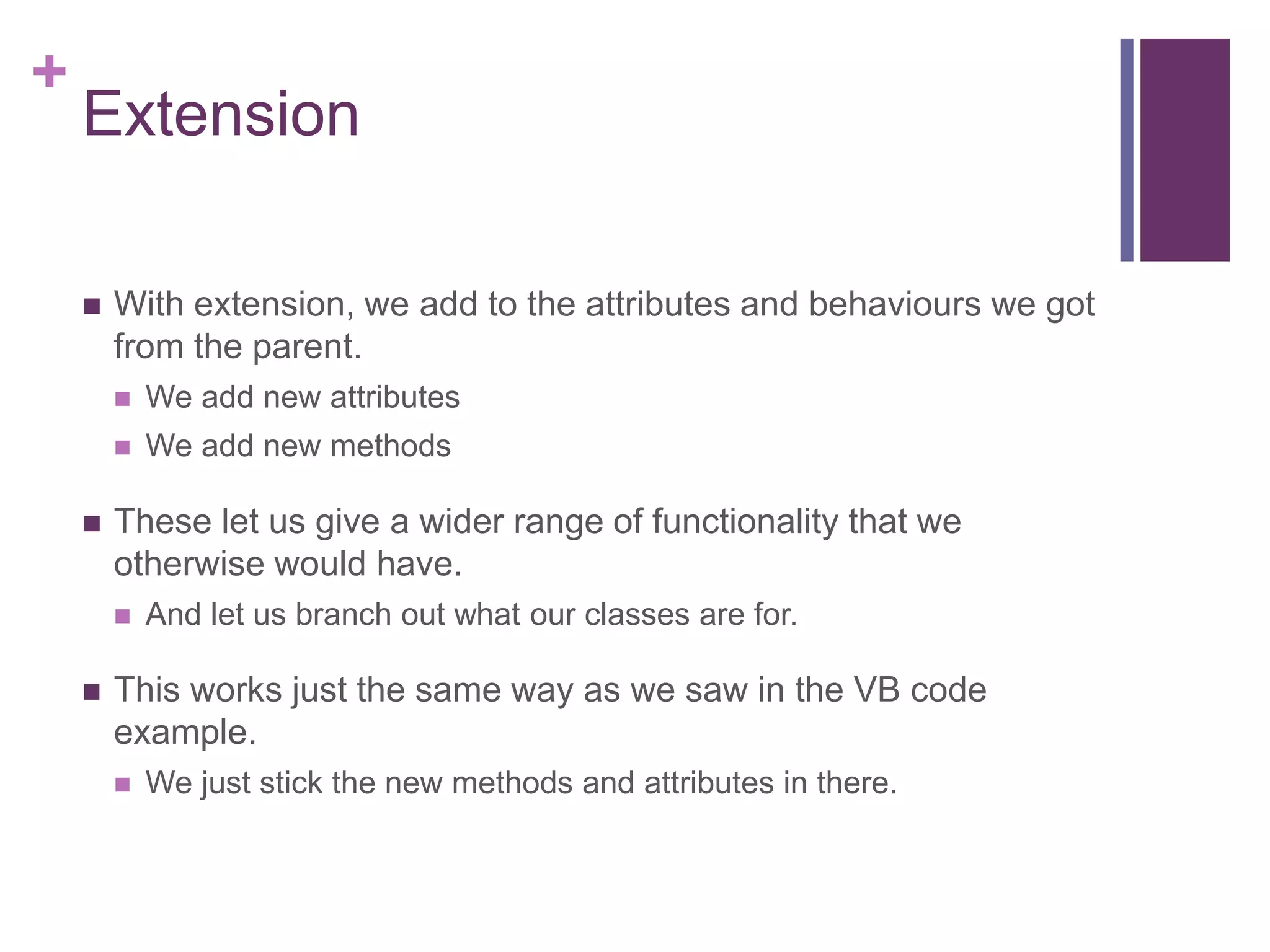 +
Extension
 With extension, we add to the attributes and behaviours we got
from the parent.
 We add new attributes
 We add new methods
 These let us give a wider range of functionality that we
otherwise would have.
 And let us branch out what our classes are for.
 This works just the same way as we saw in the VB code
example.
 We just stick the new methods and attributes in there.
 