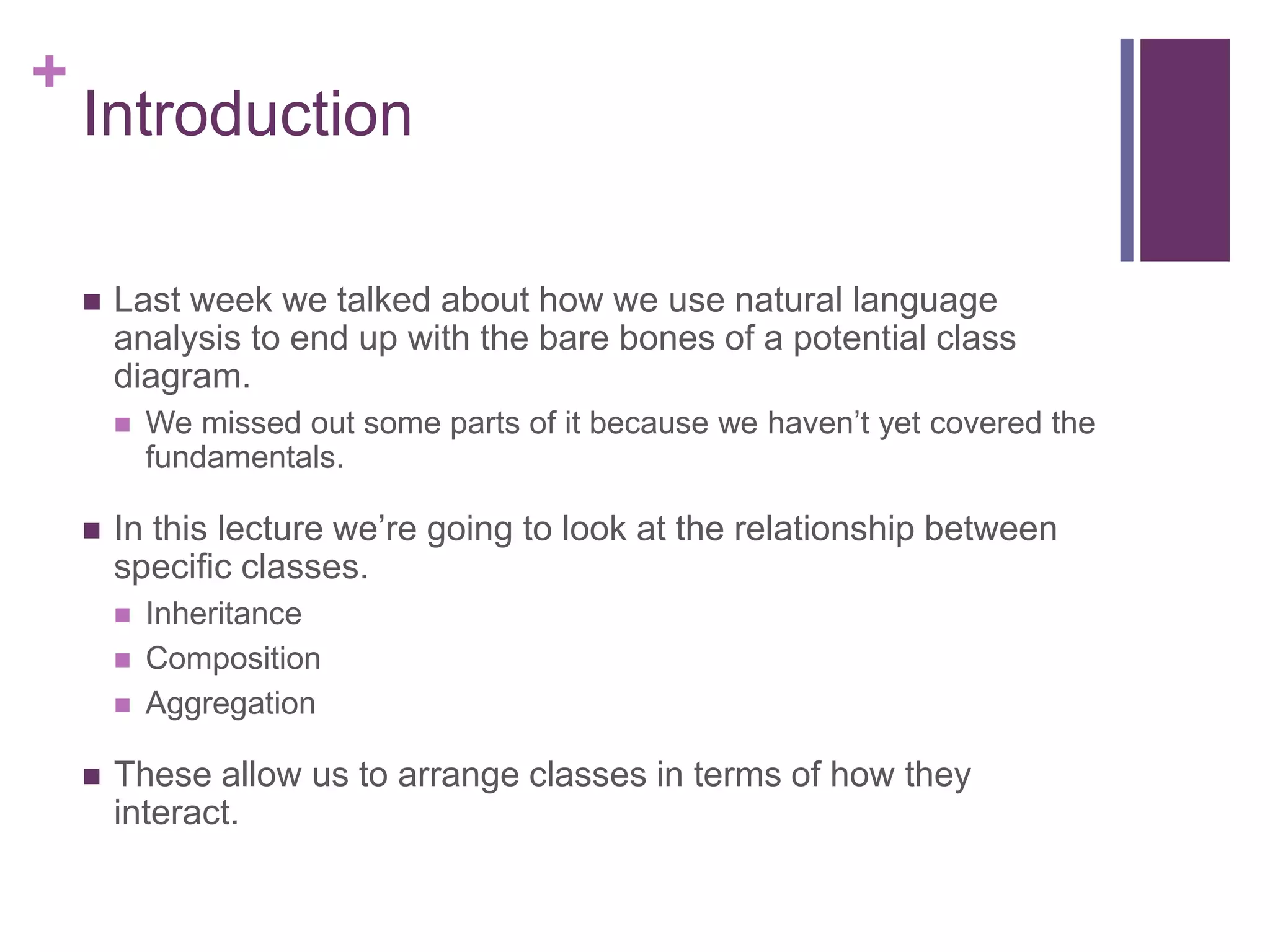 +
Introduction
 Last week we talked about how we use natural language
analysis to end up with the bare bones of a potential class
diagram.
 We missed out some parts of it because we haven’t yet covered the
fundamentals.
 In this lecture we’re going to look at the relationship between
specific classes.
 Inheritance
 Composition
 Aggregation
 These allow us to arrange classes in terms of how they
interact.
 